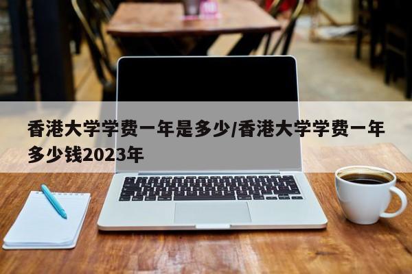 香港大学学费一年是多少/香港大学学费一年多少钱2023年