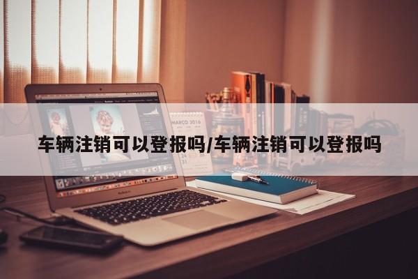 车辆注销可以登报吗/车辆注销可以登报吗